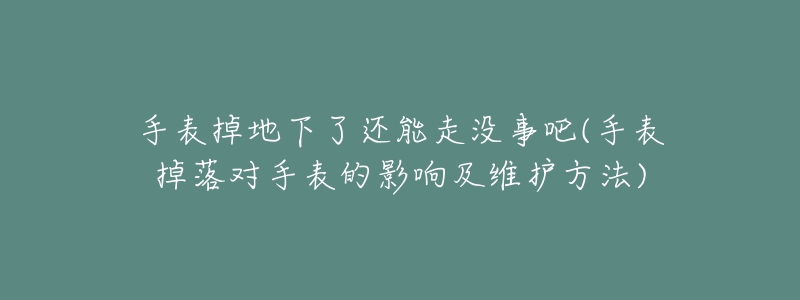 手表掉地下了還能走沒(méi)事吧(手表掉落對(duì)手表的影響及維護(hù)方法)