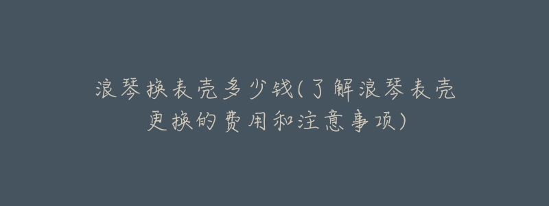 浪琴換表殼多少錢(了解浪琴表殼更換的費(fèi)用和注意事項(xiàng))