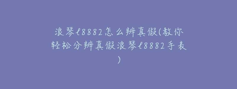 浪琴l8882怎么辨真假(教你輕松分辨真假浪琴l8882手表)