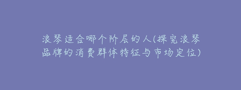 浪琴適合哪個階層的人(探究浪琴品牌的消費群體特征與市場定位)