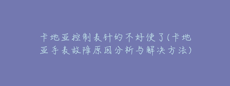 卡地亞控制表針的不好使了(卡地亞手表故障原因分析與解決方法)