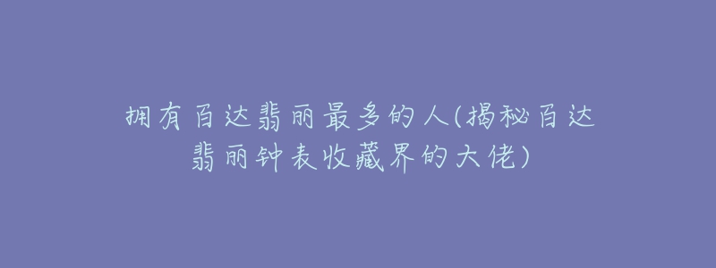 擁有百達翡麗最多的人(揭秘百達翡麗鐘表收藏界的大佬)