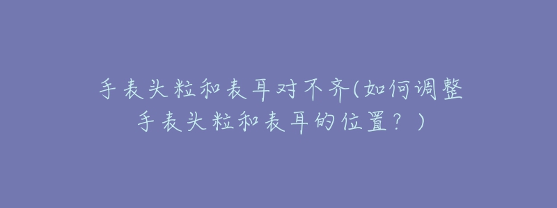 手表頭粒和表耳對不齊(如何調(diào)整手表頭粒和表耳的位置？)