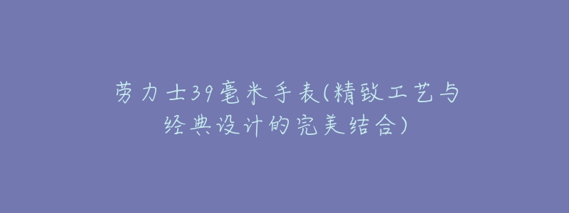 勞力士39毫米手表(精致工藝與經(jīng)典設(shè)計的完美結(jié)合)