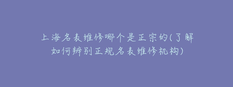 上海名表維修哪個是正宗的(了解如何辨別正規(guī)名表維修機(jī)構(gòu))