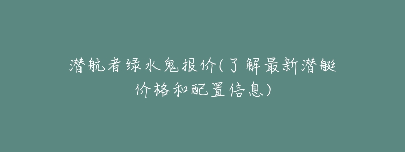 潛航者綠水鬼報(bào)價(jià)(了解最新潛艇價(jià)格和配置信息)