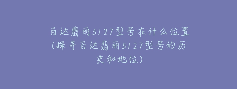 百達(dá)翡麗5127型號在什么位置(探尋百達(dá)翡麗5127型號的歷史和地位)