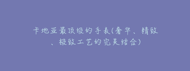 卡地亞最頂級的手表(奢華、精致、極致工藝的完美結(jié)合)