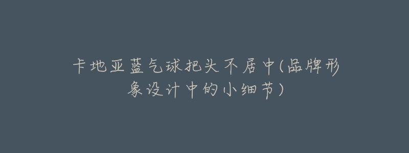 卡地亞藍(lán)氣球把頭不居中(品牌形象設(shè)計中的小細(xì)節(jié))