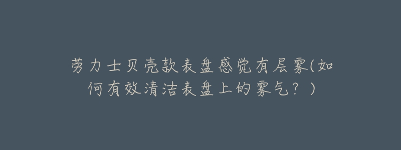 勞力士貝殼款表盤感覺有層霧(如何有效清潔表盤上的霧氣？)