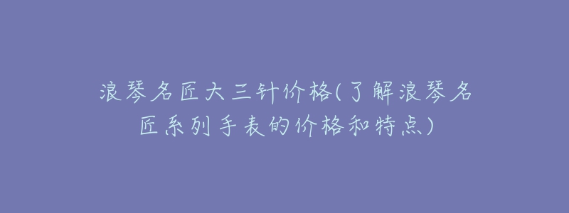 浪琴名匠大三針價(jià)格(了解浪琴名匠系列手表的價(jià)格和特點(diǎn))