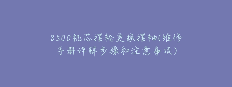 8500機芯擺輪更換擺軸(維修手冊詳解步驟和注意事項)