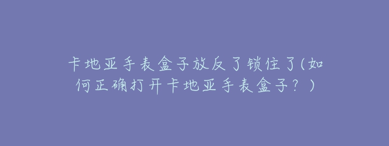 卡地亞手表盒子放反了鎖住了(如何正確打開卡地亞手表盒子？)