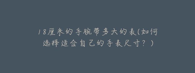 18厘米的手腕帶多大的表(如何選擇適合自己的手表尺寸？)