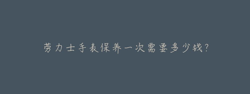 勞力士手表保養(yǎng)一次需要多少錢？