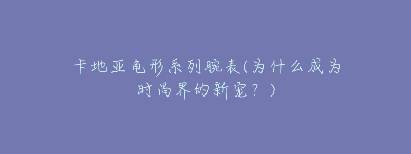 卡地亞龜形系列腕表(為什么成為時(shí)尚界的新寵？)