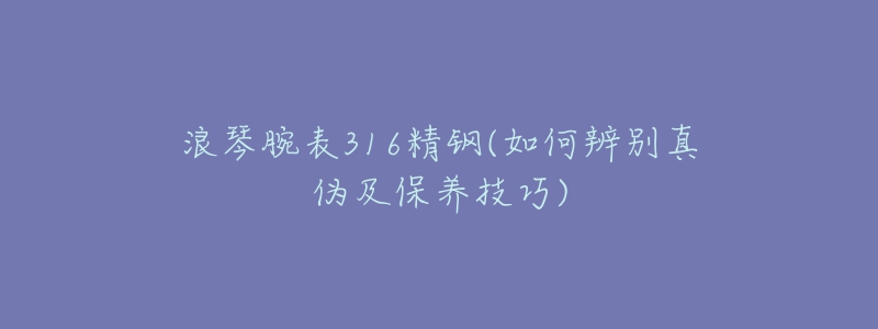 浪琴腕表316精鋼(如何辨別真?zhèn)渭氨ｐB(yǎng)技巧)