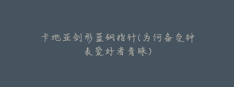 卡地亞劍形藍(lán)鋼指針(為何備受鐘表愛好者青睞)