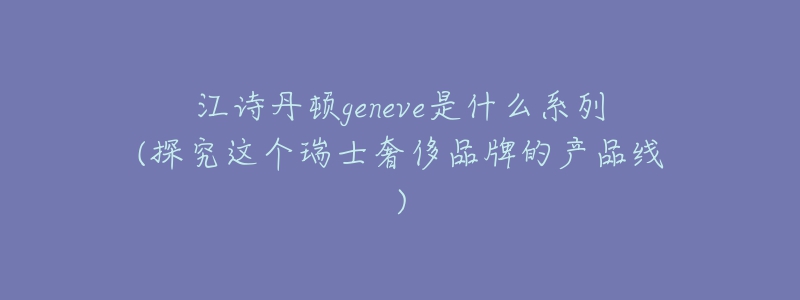 江詩丹頓geneve是什么系列(探究這個(gè)瑞士奢侈品牌的產(chǎn)品線)