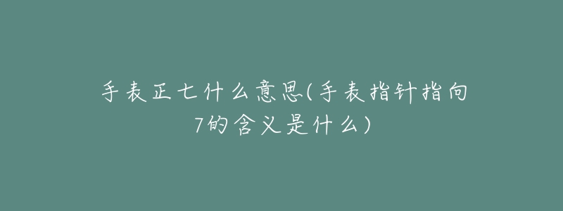 手表正七什么意思(手表指針指向7的含義是什么)