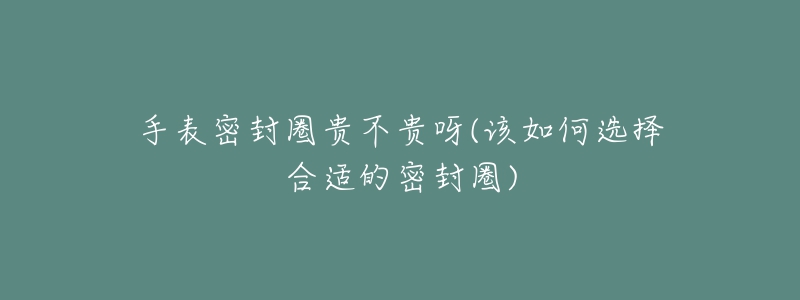 手表密封圈貴不貴呀(該如何選擇合適的密封圈)