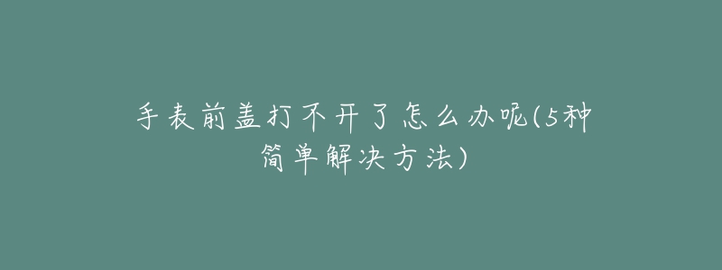 手表前蓋打不開了怎么辦呢(5種簡單解決方法)