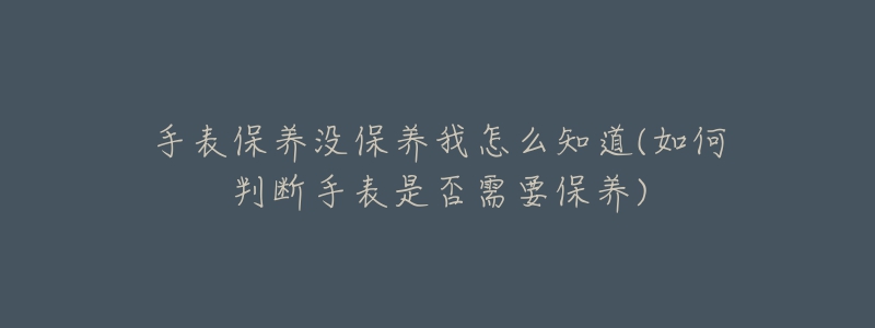 手表保養(yǎng)沒保養(yǎng)我怎么知道(如何判斷手表是否需要保養(yǎng))