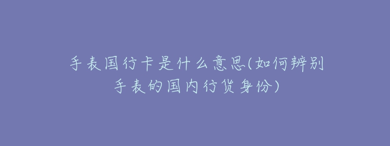 手表國(guó)行卡是什么意思(如何辨別手表的國(guó)內(nèi)行貨身份)