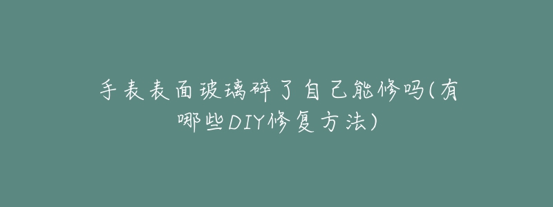 手表表面玻璃碎了自己能修嗎(有哪些DIY修復(fù)方法)