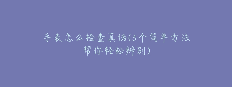 手表怎么檢查真?zhèn)?5個簡單方法幫你輕松辨別)