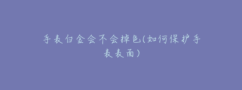 手表白金會(huì)不會(huì)掉色(如何保護(hù)手表表面)