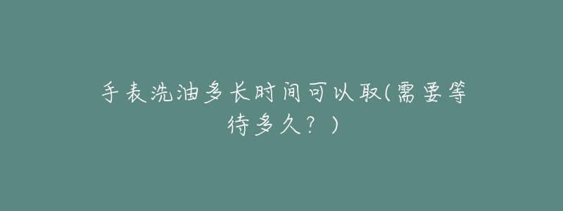 手表洗油多長時(shí)間可以取(需要等待多久？)