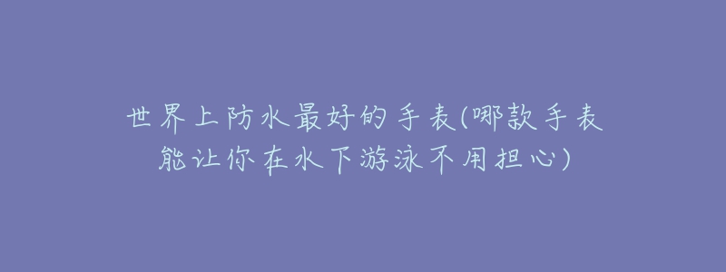 世界上防水最好的手表(哪款手表能讓你在水下游泳不用擔(dān)心)