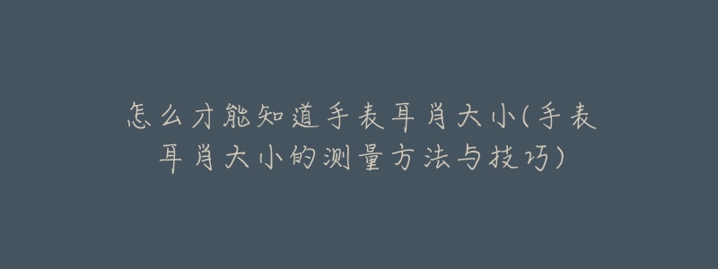 怎么才能知道手表耳肖大小(手表耳肖大小的測量方法與技巧)