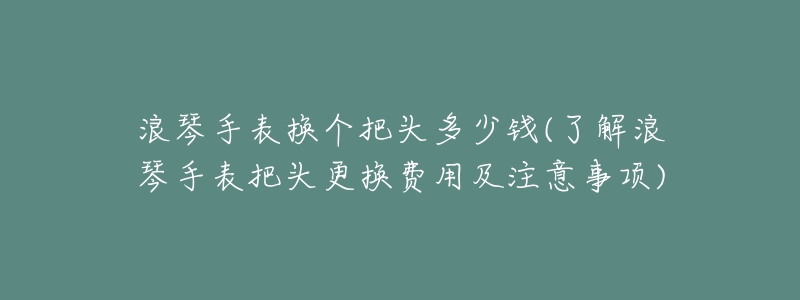 浪琴手表換個(gè)把頭多少錢(了解浪琴手表把頭更換費(fèi)用及注意事項(xiàng))