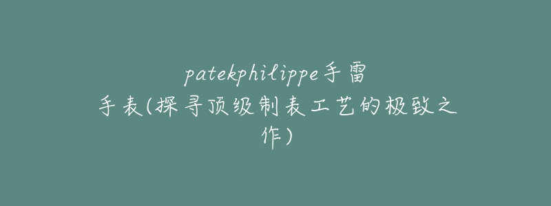 patekphilippe手雷手表(探尋頂級制表工藝的極致之作)