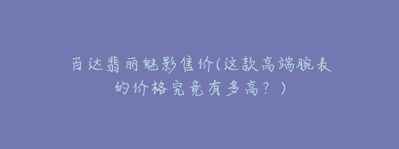 百達翡麗魅影售價(這款高端腕表的價格究竟有多高？)