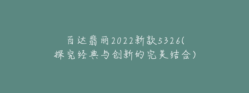 百達翡麗2022新款5326(探究經(jīng)典與創(chuàng)新的完美結(jié)合)