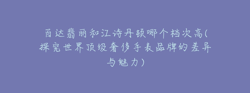 百達翡麗和江詩丹頓哪個檔次高(探究世界頂級奢侈手表品牌的差異與魅力)