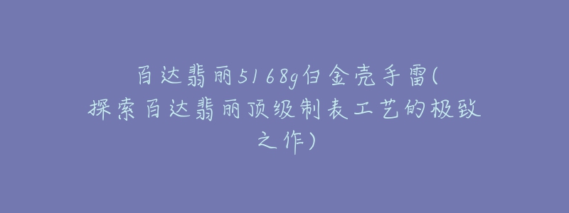 百達翡麗5168g白金殼手雷(探索百達翡麗頂級制表工藝的極致之作)