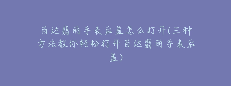 百達(dá)翡麗手表后蓋怎么打開(三種方法教你輕松打開百達(dá)翡麗手表后蓋)