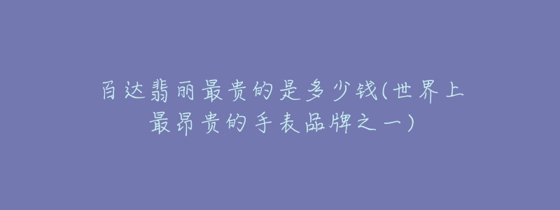 百達翡麗最貴的是多少錢(世界上最昂貴的手表品牌之一)