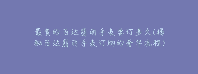 最貴的百達(dá)翡麗手表要訂多久(揭秘百達(dá)翡麗手表訂購(gòu)的奢華流程)