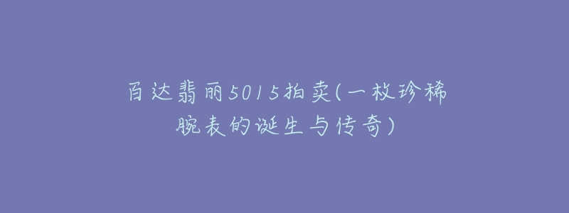 百達(dá)翡麗5015拍賣(一枚珍稀腕表的誕生與傳奇)