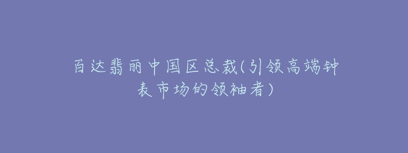 百達翡麗中國區(qū)總裁(引領(lǐng)高端鐘表市場的領(lǐng)袖者)