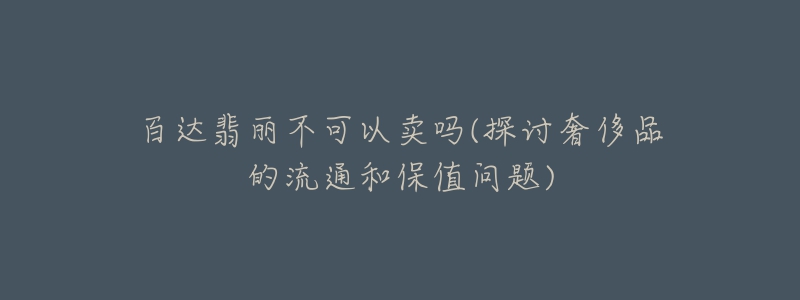 百達翡麗不可以賣嗎(探討奢侈品的流通和保值問題)