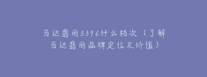 百達(dá)翡麗5396什么檔次（了解百達(dá)翡麗品牌定位及價(jià)值）