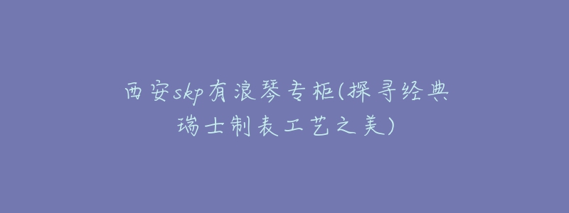 西安skp有浪琴專柜(探尋經(jīng)典瑞士制表工藝之美)