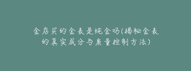 金店買的金表是純金嗎(揭秘金表的真實成分與質(zhì)量控制方法)