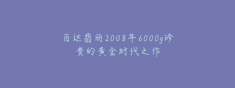 百達翡麗2008年6000g珍貴的黃金時代之作